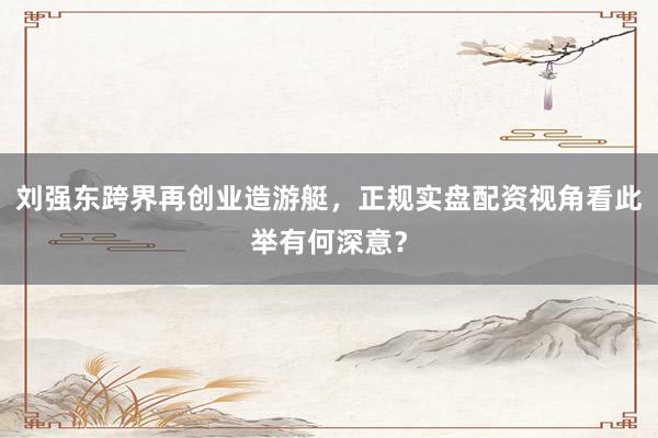 刘强东跨界再创业造游艇，正规实盘配资视角看此举有何深意？
