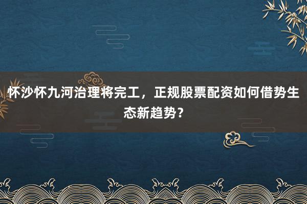 怀沙怀九河治理将完工，正规股票配资如何借势生态新趋势？
