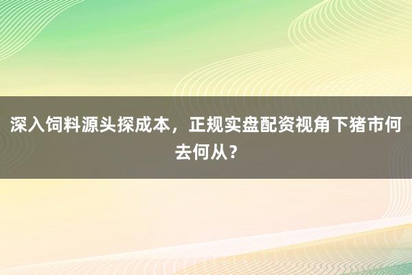 深入饲料源头探成本，正规实盘配资视角下猪市何去何从？