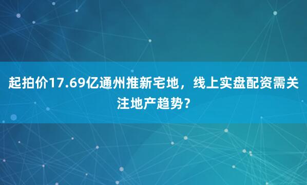 起拍价17.69亿通州推新宅地，线上实盘配资需关注地产趋势？
