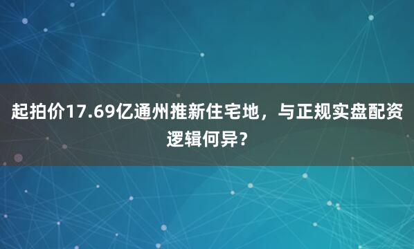 起拍价17.69亿通州推新住宅地，与正规实盘配资逻辑何异？