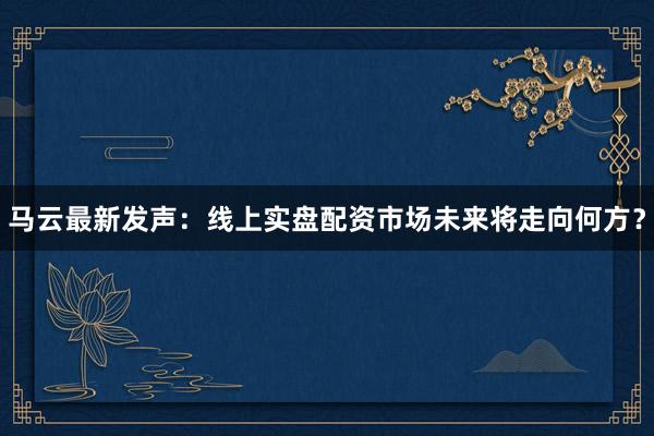 马云最新发声：线上实盘配资市场未来将走向何方？