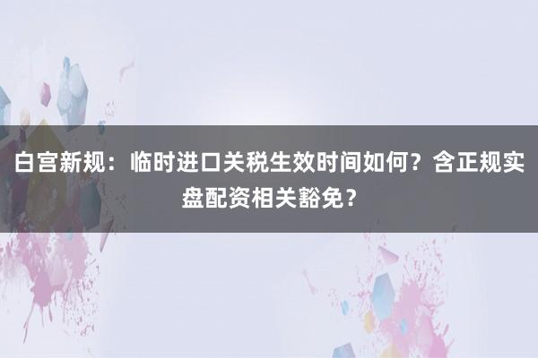 白宫新规：临时进口关税生效时间如何？含正规实盘配资相关豁免？