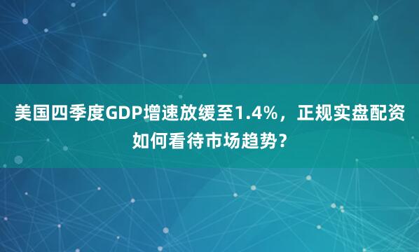 美国四季度GDP增速放缓至1.4%，正规实盘配资如何看待市场趋势？