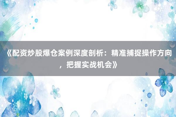 《配资炒股爆仓案例深度剖析：精准捕捉操作方向，把握实战机会》