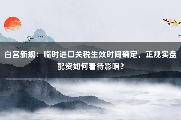 白宫新规：临时进口关税生效时间确定，正规实盘配资如何看待影响？