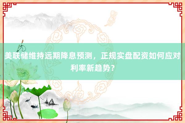 美联储维持远期降息预测，正规实盘配资如何应对利率新趋势？