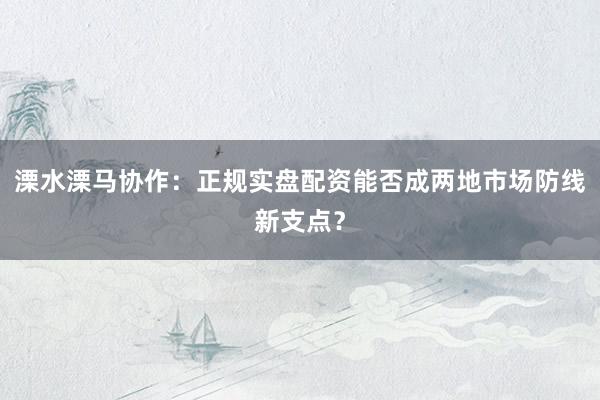 溧水溧马协作：正规实盘配资能否成两地市场防线新支点？