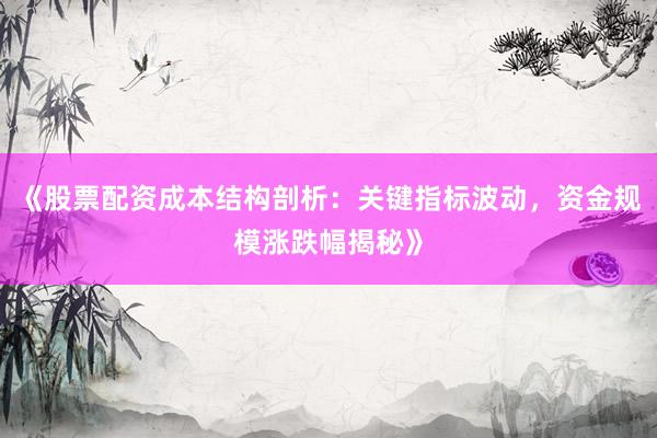《股票配资成本结构剖析：关键指标波动，资金规模涨跌幅揭秘》