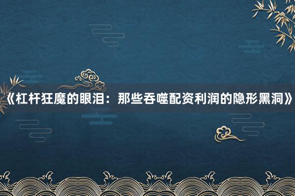 《杠杆狂魔的眼泪：那些吞噬配资利润的隐形黑洞》