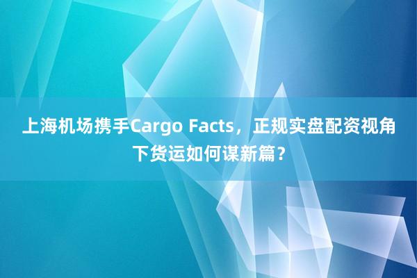 上海机场携手Cargo Facts，正规实盘配资视角下货运如何谋新篇？