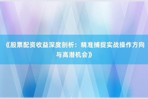 《股票配资收益深度剖析：精准捕捉实战操作方向与高潜机会》
