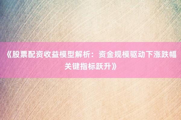 《股票配资收益模型解析：资金规模驱动下涨跌幅关键指标跃升》