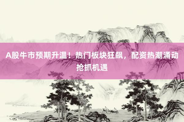 A股牛市预期升温！热门板块狂飙，配资热潮涌动抢抓机遇
