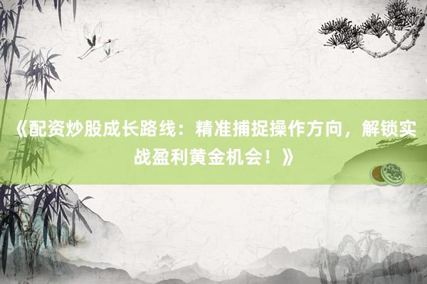 《配资炒股成长路线：精准捕捉操作方向，解锁实战盈利黄金机会！》