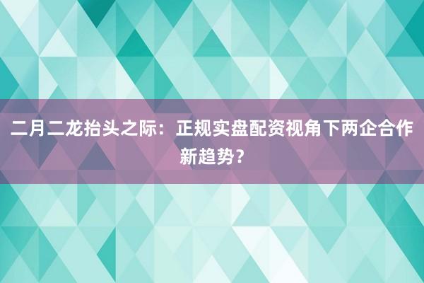 二月二龙抬头之际：正规实盘配资视角下两企合作新趋势？