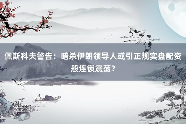 佩斯科夫警告：暗杀伊朗领导人或引正规实盘配资般连锁震荡？