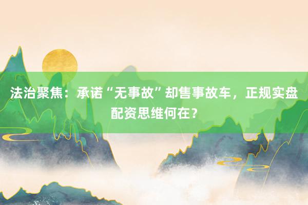 法治聚焦：承诺“无事故”却售事故车，正规实盘配资思维何在？