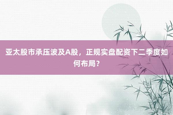 亚太股市承压波及A股，正规实盘配资下二季度如何布局？