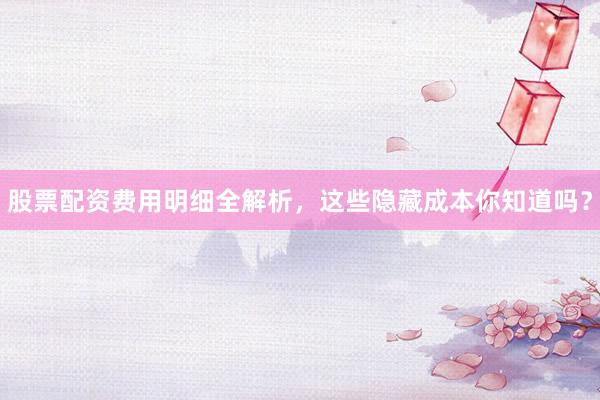 股票配资费用明细全解析，这些隐藏成本你知道吗？