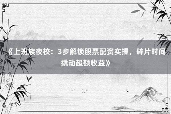 《上班族夜校：3步解锁股票配资实操，碎片时间撬动超额收益》