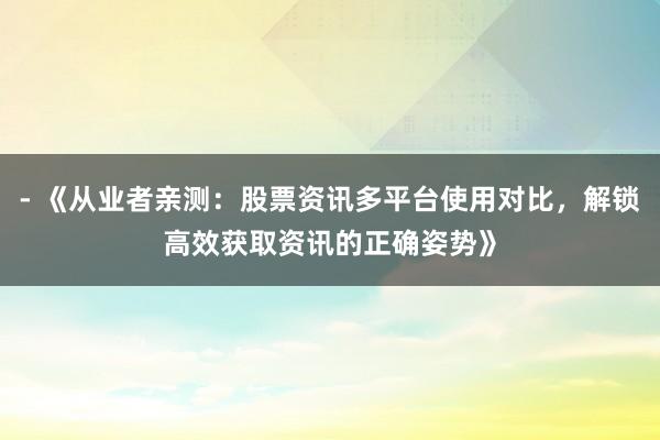 - 《从业者亲测：股票资讯多平台使用对比，解锁高效获取资讯的正确姿势》