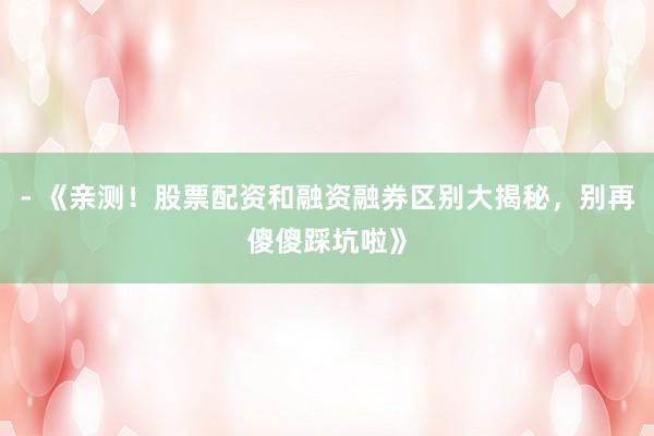 - 《亲测！股票配资和融资融券区别大揭秘，别再傻傻踩坑啦》