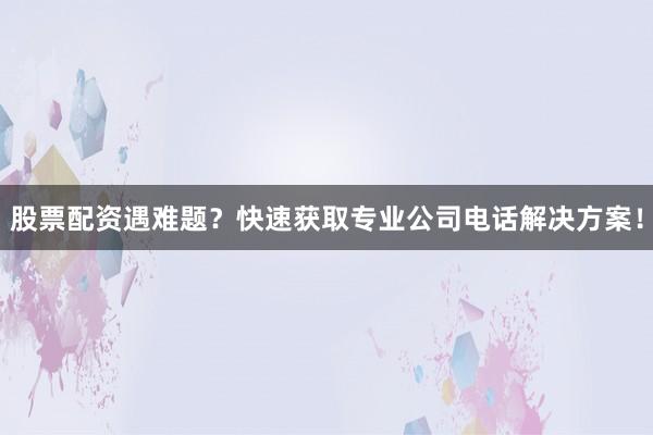股票配资遇难题？快速获取专业公司电话解决方案！