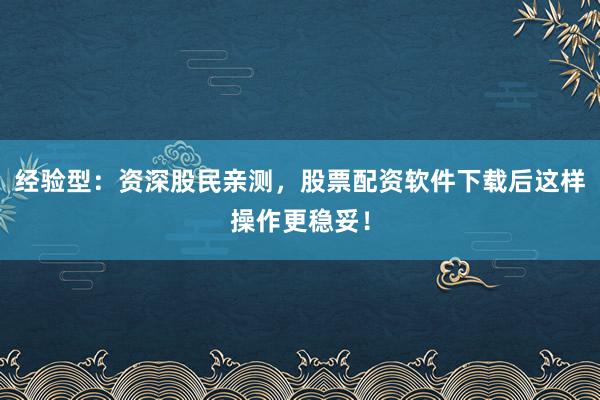经验型：资深股民亲测，股票配资软件下载后这样操作更稳妥！