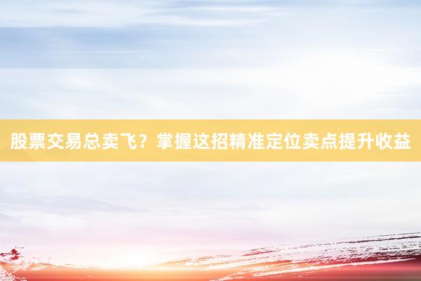 股票交易总卖飞？掌握这招精准定位卖点提升收益
