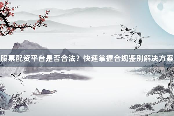 股票配资平台是否合法？快速掌握合规鉴别解决方案