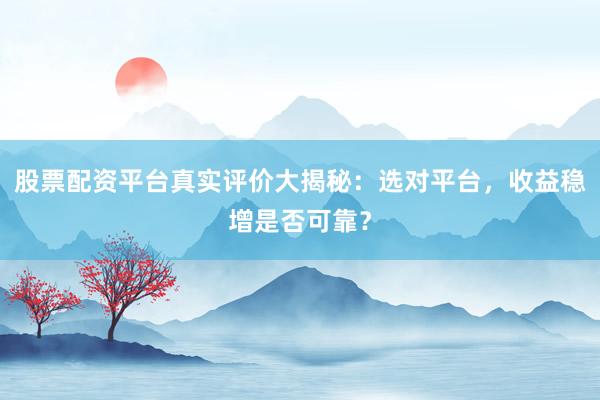 股票配资平台真实评价大揭秘：选对平台，收益稳增是否可靠？