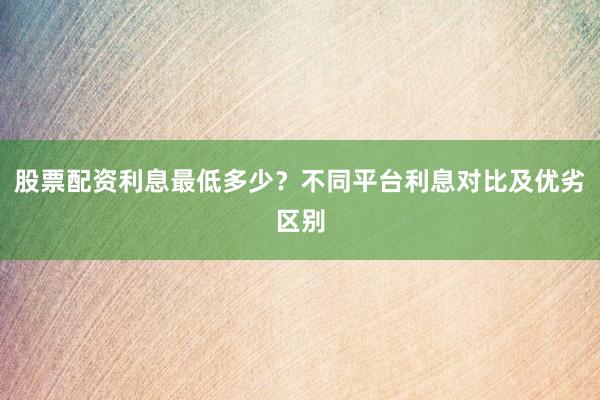 股票配资利息最低多少？不同平台利息对比及优劣区别