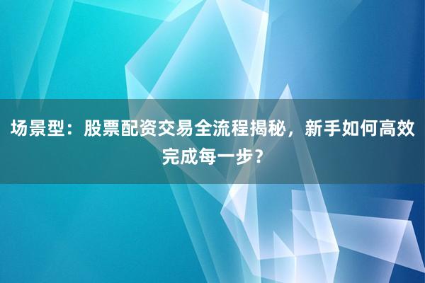 场景型：股票配资交易全流程揭秘，新手如何高效完成每一步？