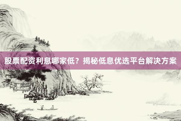 股票配资利息哪家低？揭秘低息优选平台解决方案