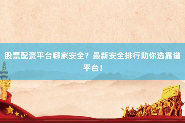 股票配资平台哪家安全？最新安全排行助你选靠谱平台！