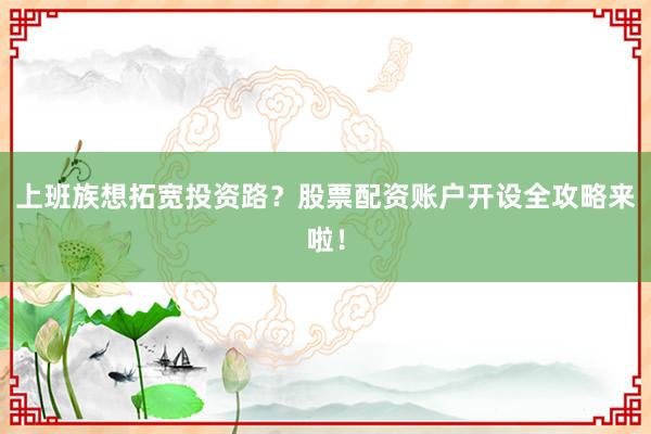 上班族想拓宽投资路？股票配资账户开设全攻略来啦！