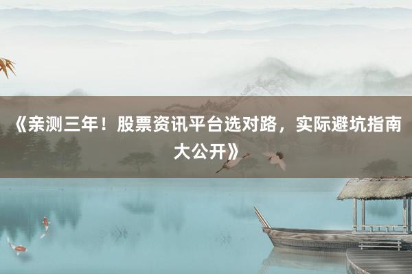 《亲测三年！股票资讯平台选对路，实际避坑指南大公开》