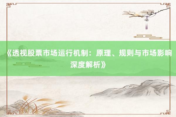 《透视股票市场运行机制：原理、规则与市场影响深度解析》