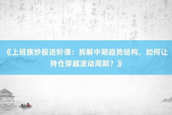 《上班族炒股进阶课：拆解中期趋势结构，如何让持仓穿越波动周期？》