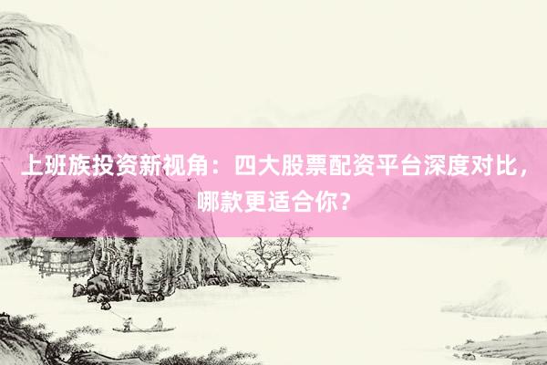 上班族投资新视角：四大股票配资平台深度对比，哪款更适合你？