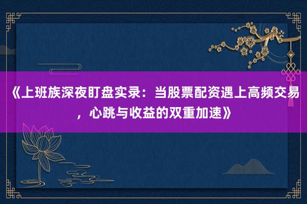 《上班族深夜盯盘实录：当股票配资遇上高频交易，心跳与收益的双重加速》