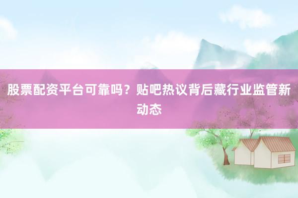 股票配资平台可靠吗？贴吧热议背后藏行业监管新动态