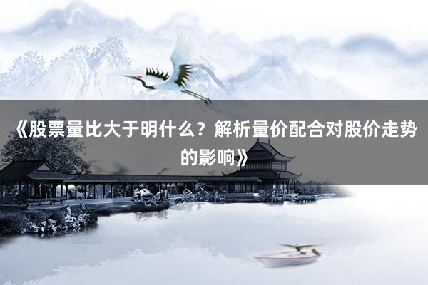 《股票量比大于明什么？解析量价配合对股价走势的影响》