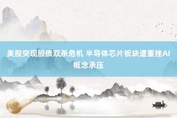 美股突现股债双杀危机 半导体芯片板块遭重挫AI概念承压