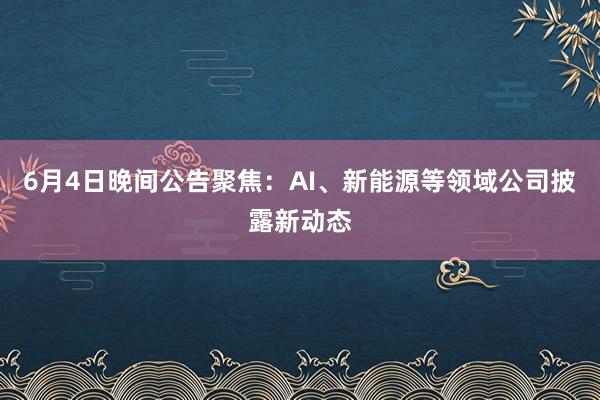 6月4日晚间公告聚焦：AI、新能源等领域公司披露新动态