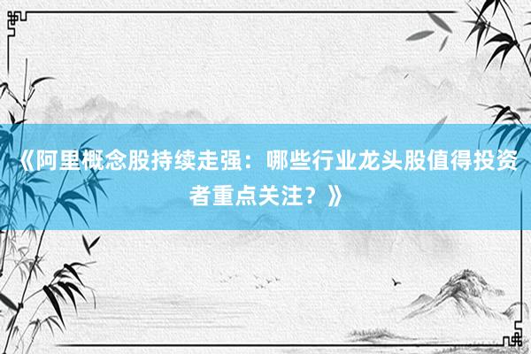 《阿里概念股持续走强：哪些行业龙头股值得投资者重点关注？》