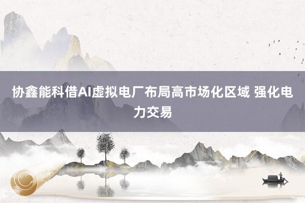 协鑫能科借AI虚拟电厂布局高市场化区域 强化电力交易