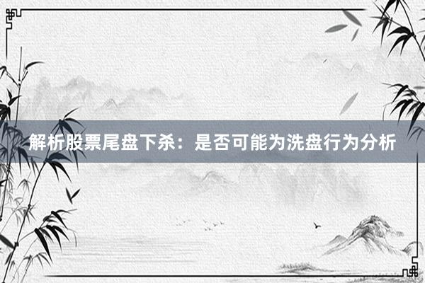 解析股票尾盘下杀：是否可能为洗盘行为分析