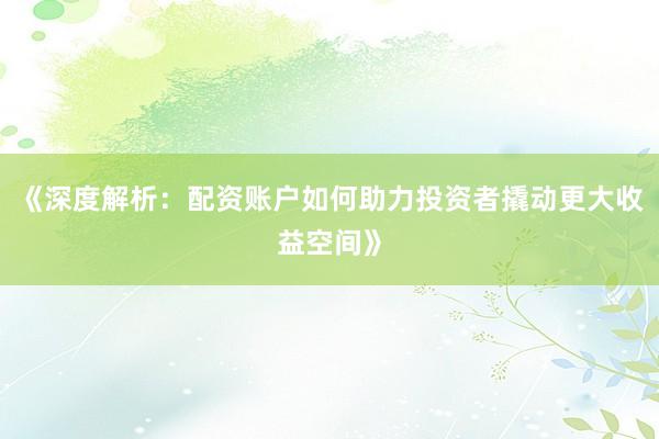 《深度解析：配资账户如何助力投资者撬动更大收益空间》